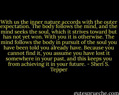 With us the inner nature accords with the outer expectation. The body follows the mind, and the mind seeks the soul, which it strives toward but has not yet won. With you it is otherwise. The mind follows the body in pursuit of the soul you have been told you already have. Because you cannot find it, you assume you have lost it somewhere in your past, and this keeps you from achieving it in your future. - Sheri S. Tepper