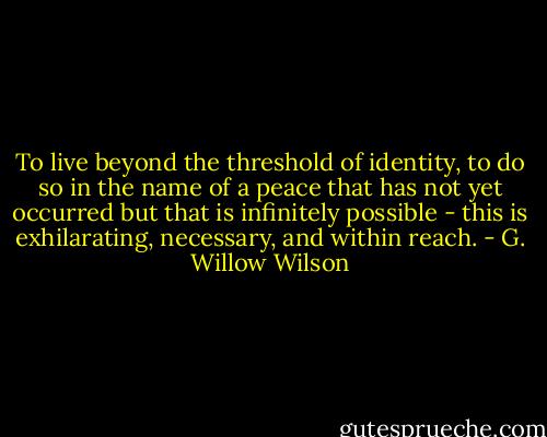 To live beyond the threshold of identity, to do so in the name of a peace that has not yet occurred but that is infinitely possible - this is exhilarating, necessary, and within reach. - G. Willow Wilson