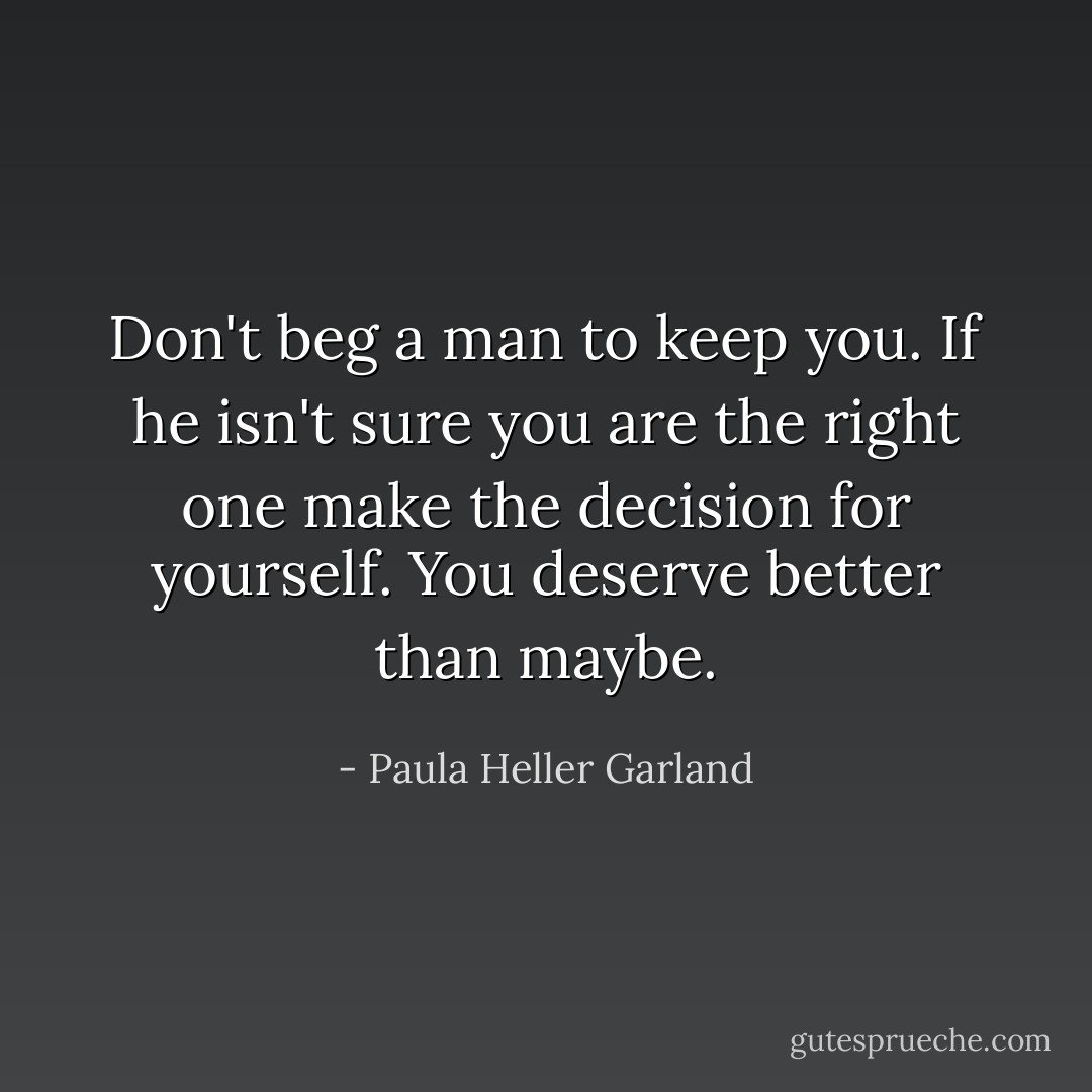 Don't beg a man to keep you. If he isn't sure you are the right one make the decision for yourself. You deserve better than maybe. - Paula Heller Garland