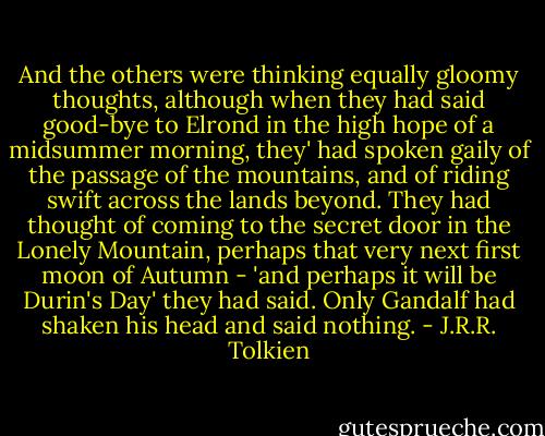 And the others were thinking equally gloomy thoughts, although when they had said good-bye to Elrond in the high hope of a midsummer morning, they' had spoken gaily of the passage of the mountains, and of riding swift across the lands beyond. They had thought of coming to the secret door in the Lonely Mountain, perhaps that very next first moon of Autumn - 'and perhaps it will be Durin's Day' they had said. Only Gandalf had shaken his head and said nothing. - J.R.R. Tolkien