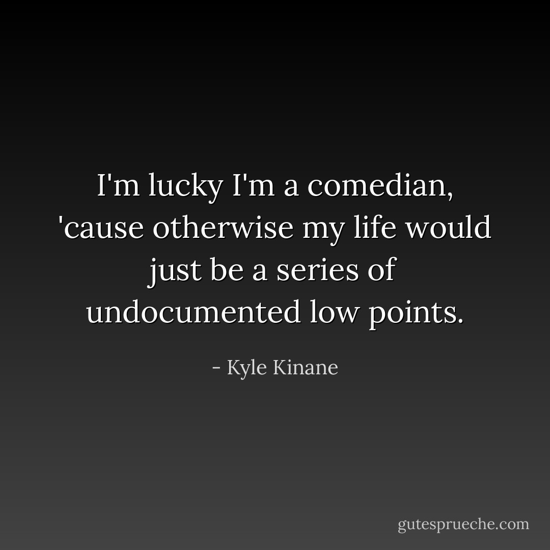 I'm lucky I'm a comedian, 'cause otherwise my life would just be a series of undocumented low points. - Kyle Kinane