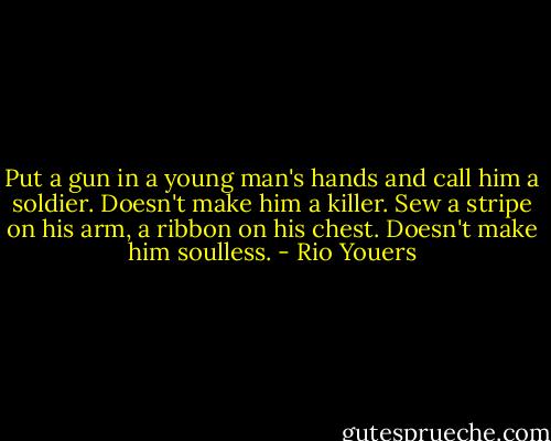 Put a gun in a young man's hands and call him a soldier. Doesn't make him a killer. Sew a stripe on his arm, a ribbon on his chest. Doesn't make him soulless. - Rio Youers