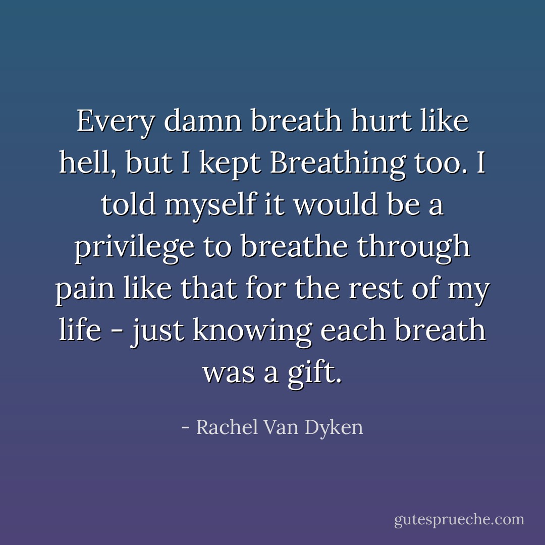 Every damn breath hurt like hell, but I kept Breathing too. I told myself it would be a privilege to breathe through pain like that for the rest of my life - just knowing each breath was a gift. - Rachel Van Dyken
