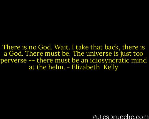 There is no God. Wait. I take that back, there is a God. There must be. The universe is just too perverse -- there must be an idiosyncratic mind at the helm. - Elizabeth  Kelly