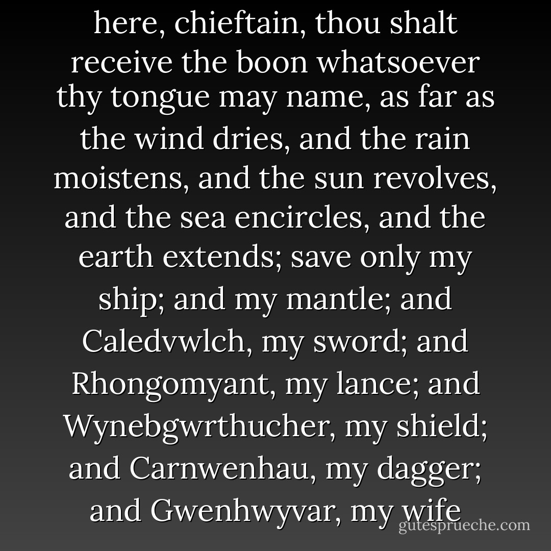 Since thou wilt not remain here, chieftain, thou shalt receive the boon whatsoever thy tongue may name, as far as the wind dries, and the rain moistens, and the sun revolves, and the sea encircles, and the earth extends; save only my ship; and my mantle; and Caledvwlch, my sword; and Rhongomyant, my lance; and Wynebgwrthucher, my shield; and Carnwenhau, my dagger; and Gwenhwyvar, my wife - Anonymous