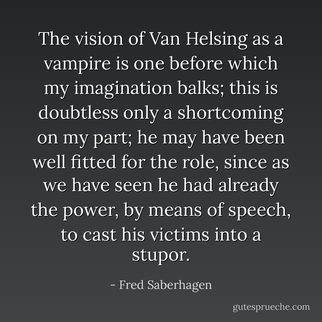 The vision of Van Helsing as a vampire is one before which my imagination balks; this is doubtless only a shortcoming on my part; he may have been well fitted for the role, since as we have seen he had already the power, by means of speech, to cast his victims into a stupor. - Fred Saberhagen
