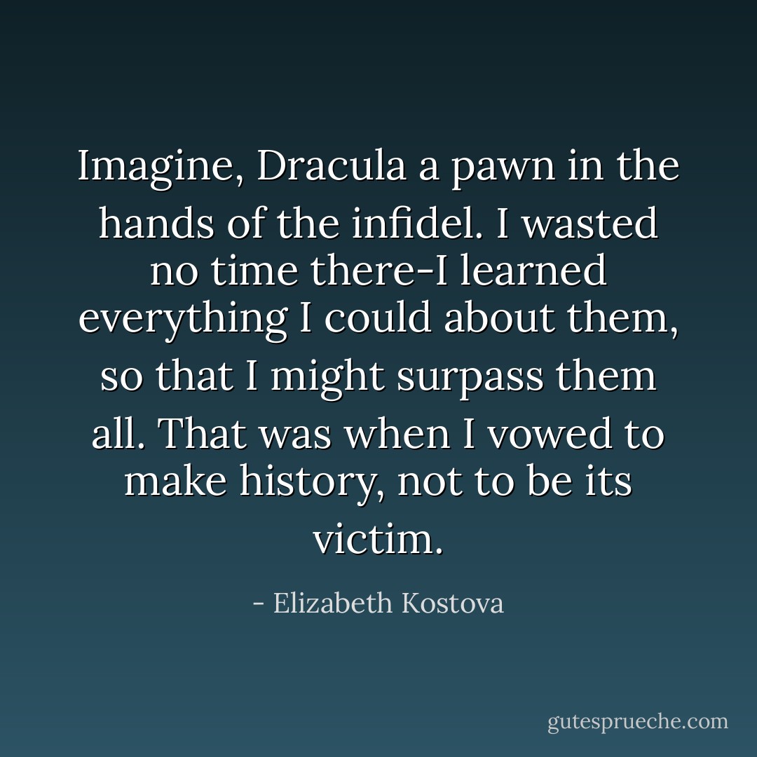 Imagine, Dracula a pawn in the hands of the infidel. I wasted no time there-I learned everything I could about them, so that I might surpass them all. That was when I vowed to make history, not to be its victim. - Elizabeth Kostova