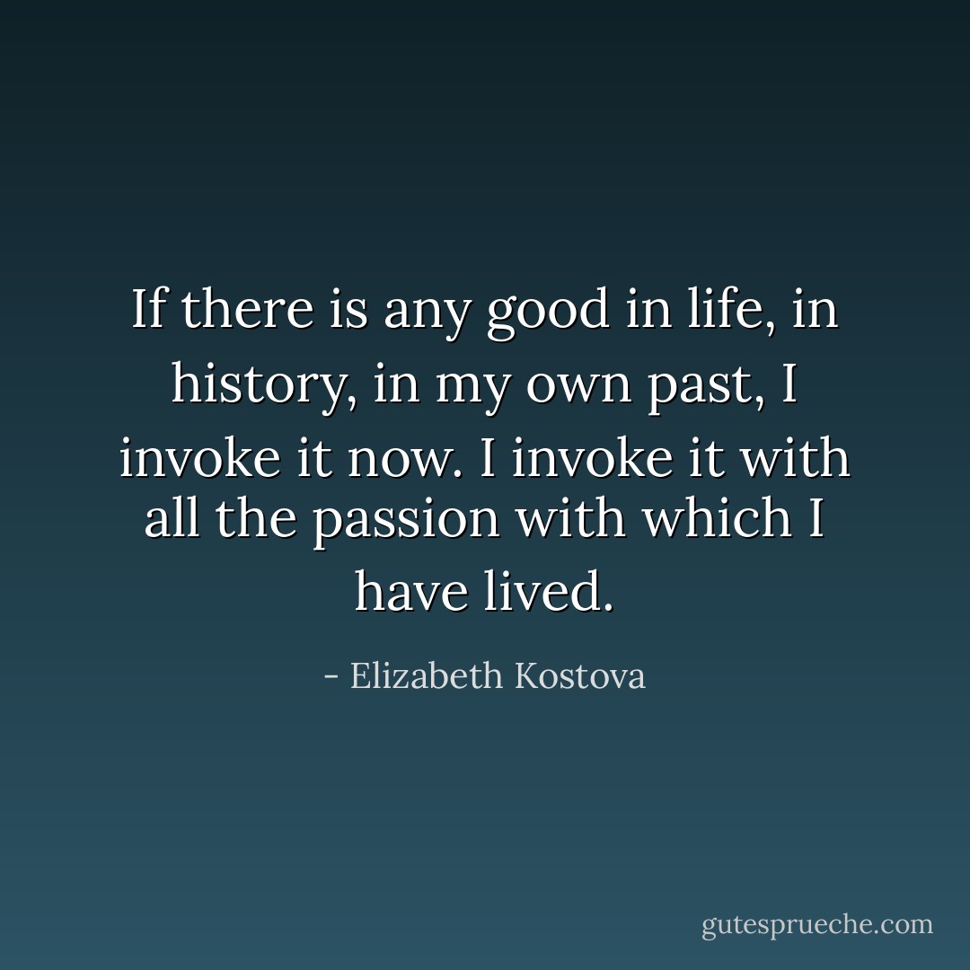 If there is any good in life, in history, in my own past, I invoke it now. I invoke it with all the passion with which I have lived. - Elizabeth Kostova