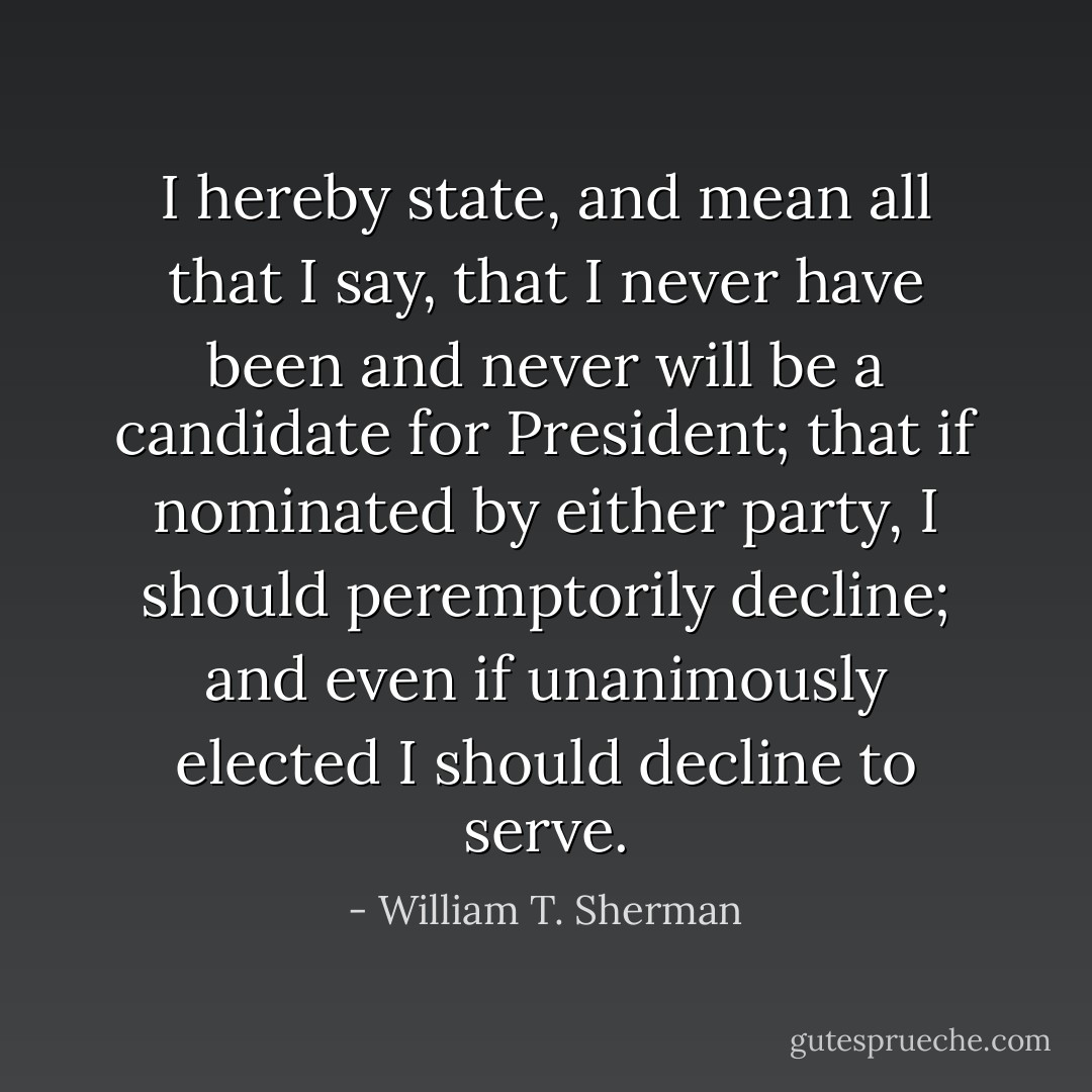 I hereby state, and mean all that I say, that I never have been and never will be a candidate for President; that if nominated by either party, I should peremptorily decline; and even if unanimously elected I should decline to serve. - William T. Sherman