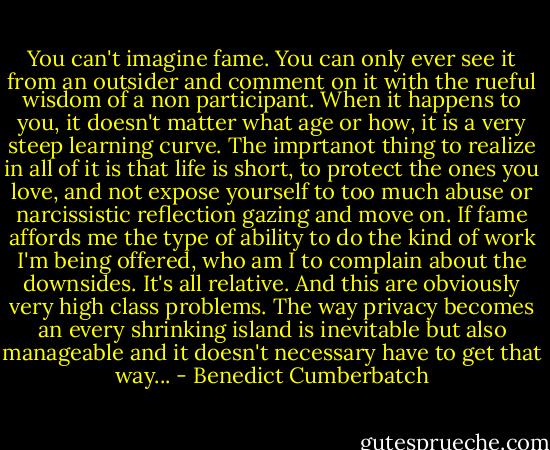 You can't imagine fame. You can only ever see it from an outsider and comment on it with the rueful wisdom of a non participant. When it happens to you, it doesn't matter what age or how, it is a very steep learning curve. The imprtanot thing to realize in all of it is that life is short, to protect the ones you love, and not expose yourself to too much abuse or narcissistic reflection gazing and move on. If fame affords me the type of ability to do the kind of work I'm being offered, who am I to complain about the downsides. It's all relative. And this are obviously very high class problems. The way privacy becomes an every shrinking island is inevitable but also manageable and it doesn't necessary have to get that way... - Benedict Cumberbatch