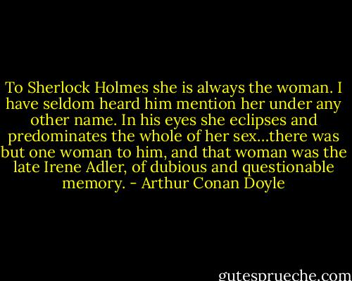 To Sherlock Holmes she is always the woman. I have seldom heard him mention her under any other name. In his eyes she eclipses and predominates the whole of her sex…there was but one woman to him, and that woman was the late Irene Adler, of dubious and questionable memory. - Arthur Conan Doyle