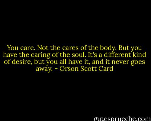 You care. Not the cares of the body. But you have the caring of the soul. It's a different kind of desire, but you all have it, and it never goes away. - Orson Scott Card