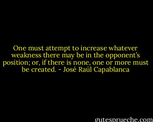 One must attempt to increase whatever weakness there may be in the opponent’s position; or, if there is none, one or more must be created. - José Raúl Capablanca