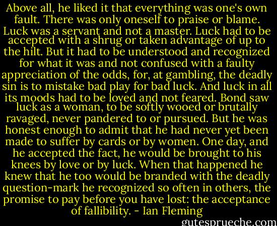 Above all, he liked it that everything was one's own fault. There was only oneself to praise or blame. Luck was a servant and not a master. Luck had to be accepted with a shrug or taken advantage of up to the hilt. But it had to be understood and recognized for what it was and not confused with a faulty appreciation of the odds, for, at gambling, the deadly sin is to mistake bad play for bad luck. And luck in all its moods had to be loved and not feared. Bond saw luck as a woman, to be softly wooed or brutally ravaged, never pandered to or pursued. But he was honest enough to admit that he had never yet been made to suffer by cards or by women. One day, and he accepted the fact, he would be brought to his knees by love or by luck. When that happened he knew that he too would be branded with the deadly question-mark he recognized so often in others, the promise to pay before you have lost: the acceptance of fallibility. - Ian Fleming