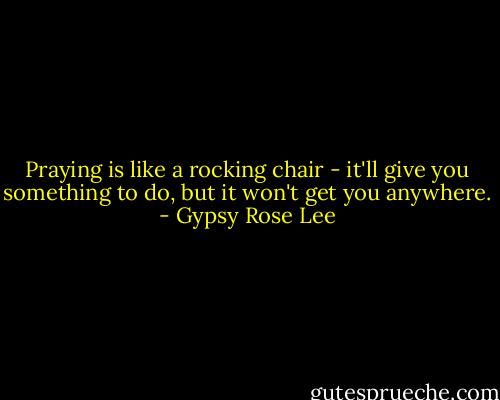 Praying is like a rocking chair - it'll give you something to do, but it won't get you anywhere. - Gypsy Rose Lee