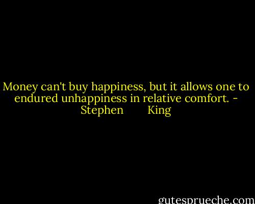 Money can't buy happiness, but it allows one to endured unhappiness in relative comfort. - Stephen        King