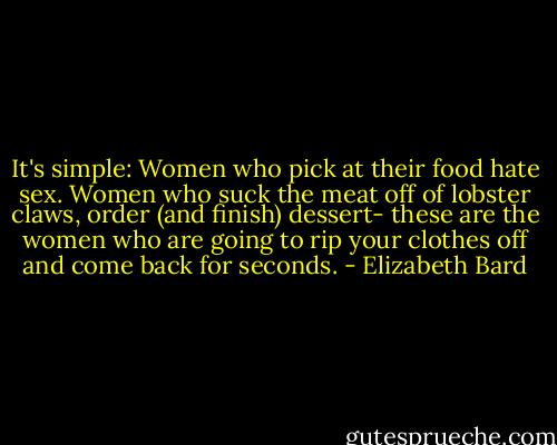 It's simple: Women who pick at their food hate sex. Women who suck the meat off of lobster claws, order (and finish) dessert- these are the women who are going to rip your clothes off and come back for seconds. - Elizabeth Bard