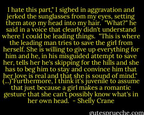 I hate this part," I sighed in aggravation and jerked the sunglasses from my eyes, setting them atop my head into my hair.<br /><br />"What?" he said in a voice that clearly didn't understand where I could be leading things.<br /><br />"This is where the leading man tries to save the girl from herself. She is willing to give up everything for him and he, in his misguided attempt to save her, tells her he's skipping for the hills and she has to beg him to stay and convince him that her love is real and that she is sound of mind."<br /><br />(...)"Furthermore, I think it's juvenile to assume that just because a girl makes a romantic gesture that she can't possibly know what's in her own head.  - Shelly Crane