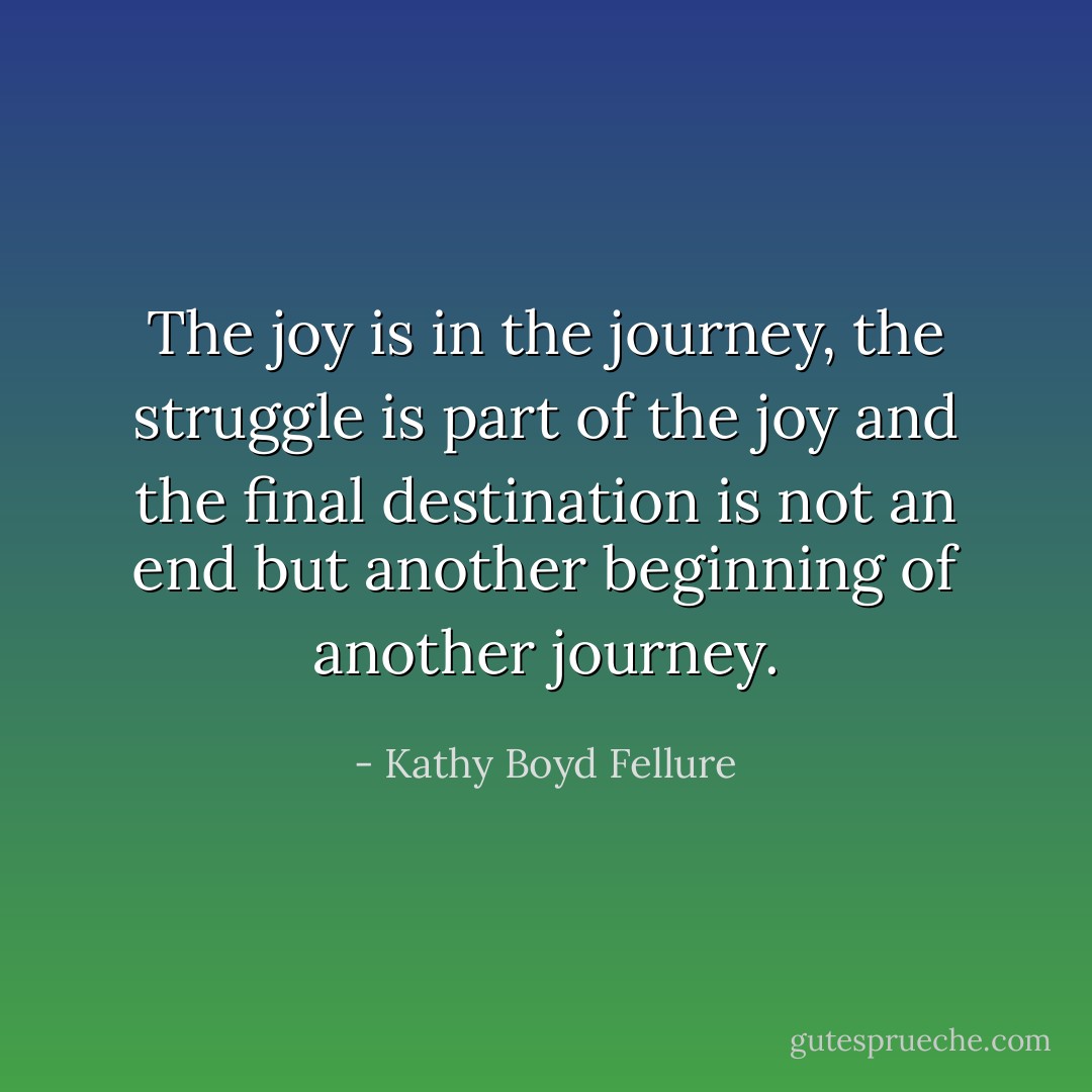 The joy is in the journey, the struggle is part of the joy and the final destination is not an end but another beginning of another journey. - Kathy Boyd Fellure