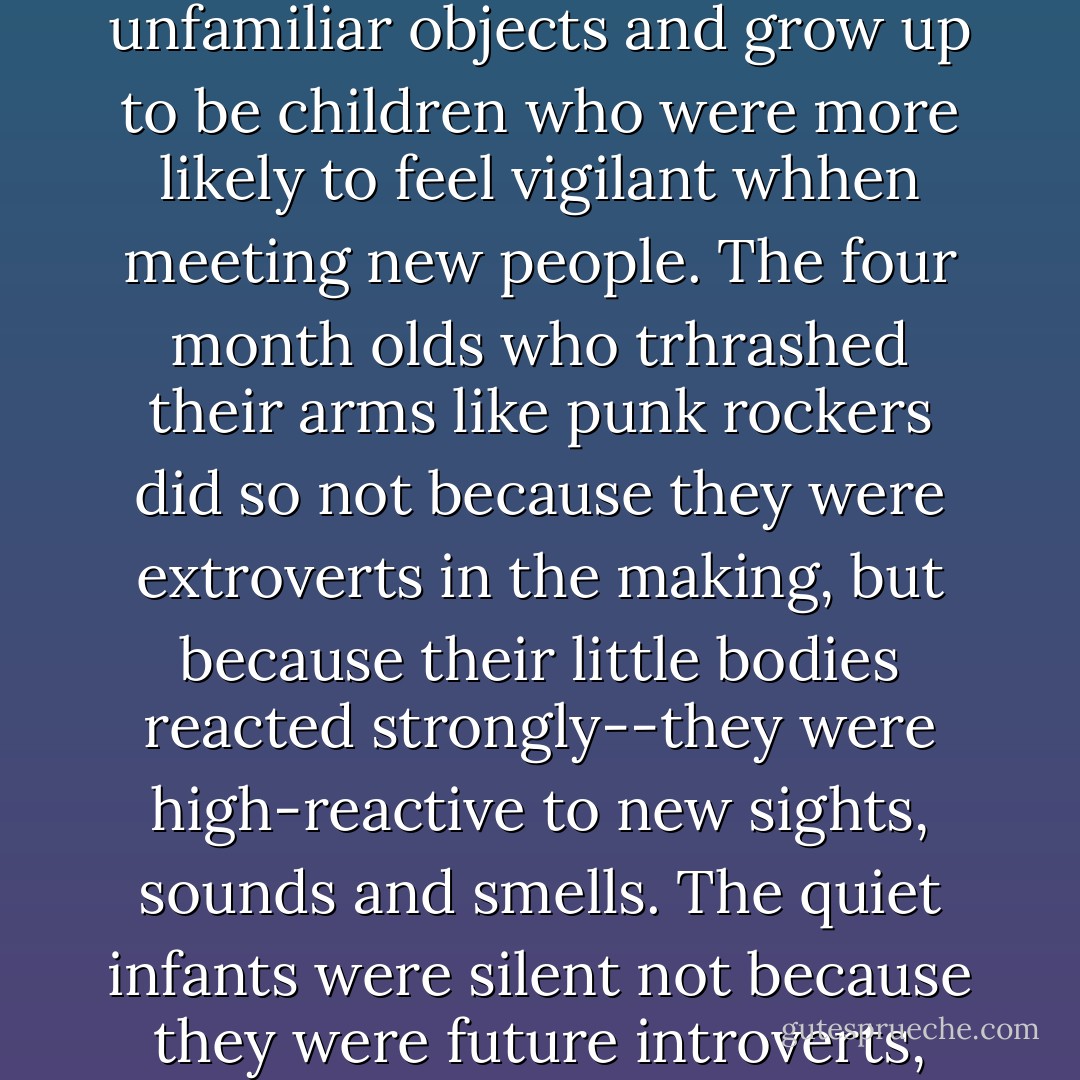 Kagan hypothesized that infants born with an especially excitable amygdala would wiggle and howl when shown unfamiliar objects and grow up to be children who were more likely to feel vigilant whhen meeting new people. The four month olds who trhrashed their arms like punk rockers did so not because they were extroverts in the making, but because their little bodies reacted strongly--they were high-reactive to new sights, sounds and smells. The quiet infants were silent not because they were future introverts, just the opposite, but because they had nervous systems that were unmoved by novelty. - Susan Cain