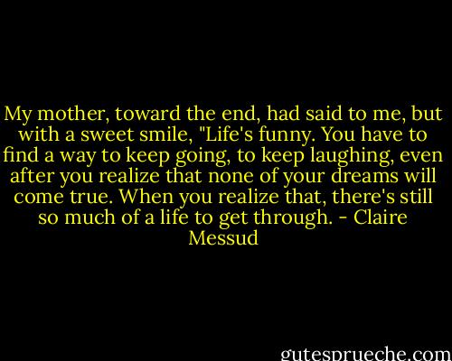 My mother, toward the end, had said to me, but with a sweet smile, "Life's funny. You have to find a way to keep going, to keep laughing, even after you realize that none of your dreams will come true. When you realize that, there's still so much of a life to get through. - Claire Messud