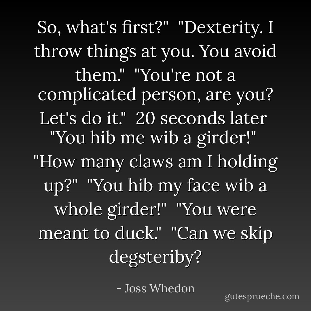 So, what's first?"<br /><br />"Dexterity. I throw things at you. You avoid them."<br /><br />"You're not a complicated person, are you? Let's do it."<br /><br /><i>20 seconds later</i><br /><br />"You hib me wib a girder!"<br /><br />"How many claws am I holding up?"<br /><br />"You hib my face wib a whole girder!"<br /><br />"You were meant to duck."<br /><br />"Can we skip degsteriby? - Joss Whedon