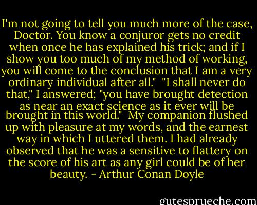 I'm not going to tell you much more of the case, Doctor. You know a conjuror gets no credit when once he has explained his trick; and if I show you too much of my method of working, you will come to the conclusion that I am a very ordinary individual after all."<br /><br />"I shall never do that," I answered; "you have brought detection as near an exact science as it ever will be brought in this world."<br /><br />My companion flushed up with pleasure at my words, and the earnest way in which I uttered them. I had already observed that he was a sensitive to flattery on the score of his art as any girl could be of her beauty. - Arthur Conan Doyle
