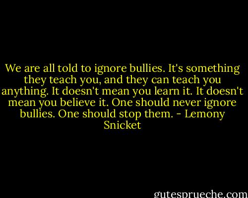 We are all told to ignore bullies. It's something they teach you, and they can teach you anything. It doesn't mean you learn it. It doesn't mean you believe it. One should never ignore bullies. One should stop them. - Lemony Snicket