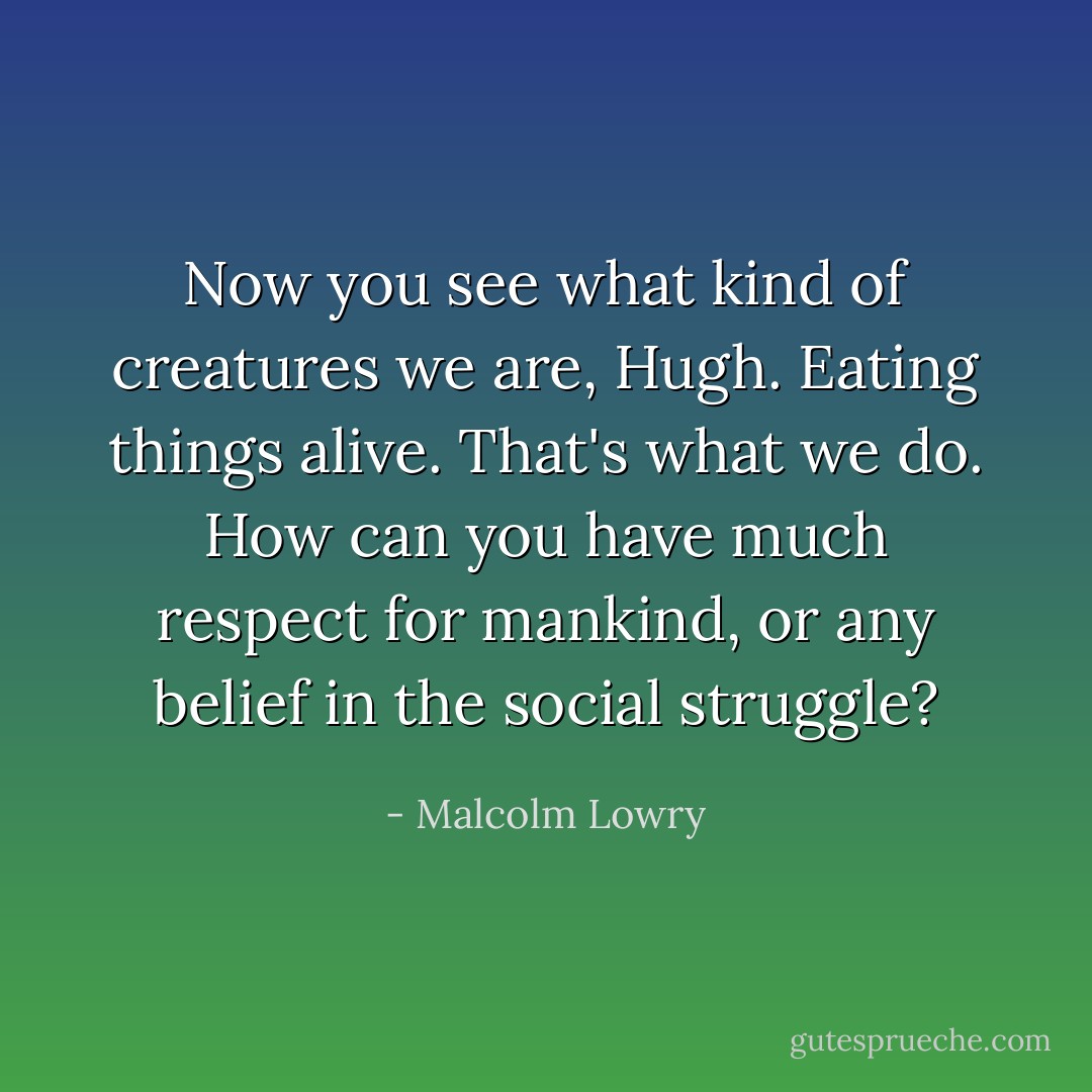 Now you see what kind of creatures we are, Hugh. Eating things alive. That's what we do. How can you have much respect for mankind, or any belief in the social struggle? - Malcolm Lowry