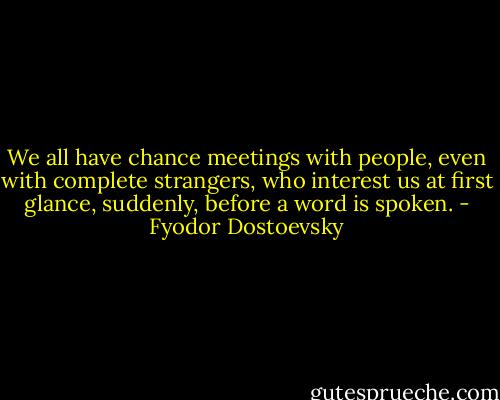 We all have chance meetings with people, even with complete strangers, who interest us at first glance, suddenly, before a word is spoken. - Fyodor Dostoevsky