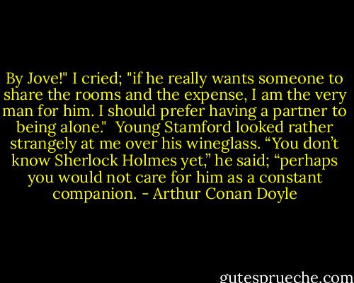 By Jove!" I cried; "if he really wants someone to share the rooms and the expense, I am the very man for him. I should prefer having a partner to being alone."<br /><br />Young Stamford looked rather strangely at me over his wineglass. “You don’t know Sherlock Holmes yet,” he said; “perhaps you would not care for him as a constant companion. - Arthur Conan Doyle