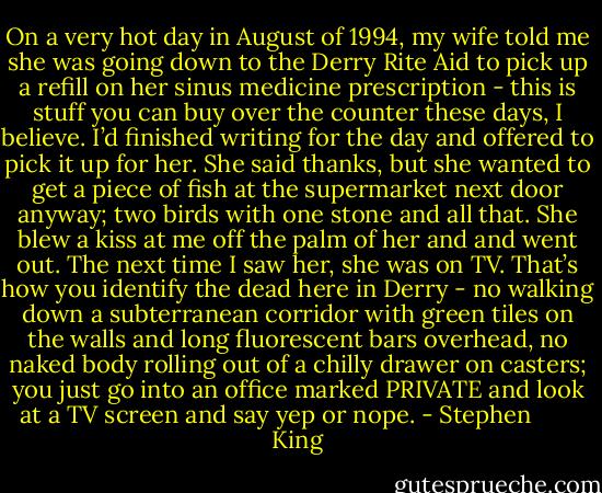 On a very hot day in August of 1994, my wife told me she was going down to the Derry Rite Aid to pick up a refill on her sinus medicine prescription - this is stuff you can buy over the counter these days, I believe. I’d finished writing for the day and offered to pick it up for her. She said thanks, but she wanted to get a piece of fish at the supermarket next door anyway; two birds with one stone and all that. She blew a kiss at me off the palm of her and and went out. The next time I saw her, she was on TV. That’s how you identify the dead here in Derry - no walking down a subterranean corridor with green tiles on the walls and long fluorescent bars overhead, no naked body rolling out of a chilly drawer on casters; you just go into an office marked PRIVATE and look at a TV screen and say yep or nope. - Stephen        King