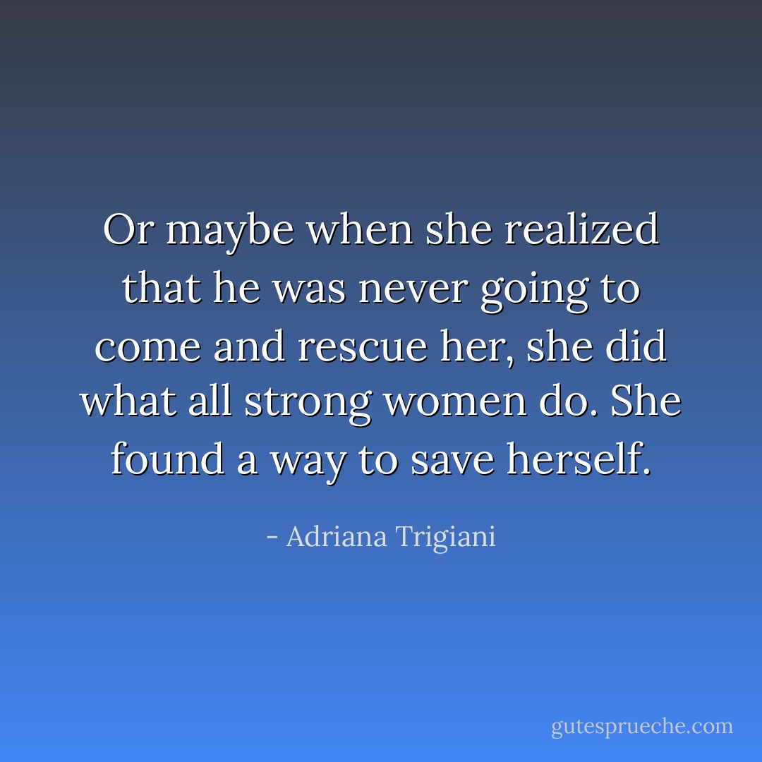 Or maybe when she realized that he was never going to come and rescue her, she did what all strong women do. She found a way to save herself. - Adriana Trigiani
