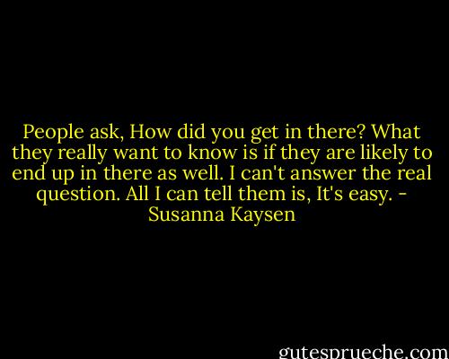 People ask, How did you get in there? What they really want to know is if they are likely to end up in there as well. I can't answer the real question. All I can tell them is, It's easy. - Susanna Kaysen