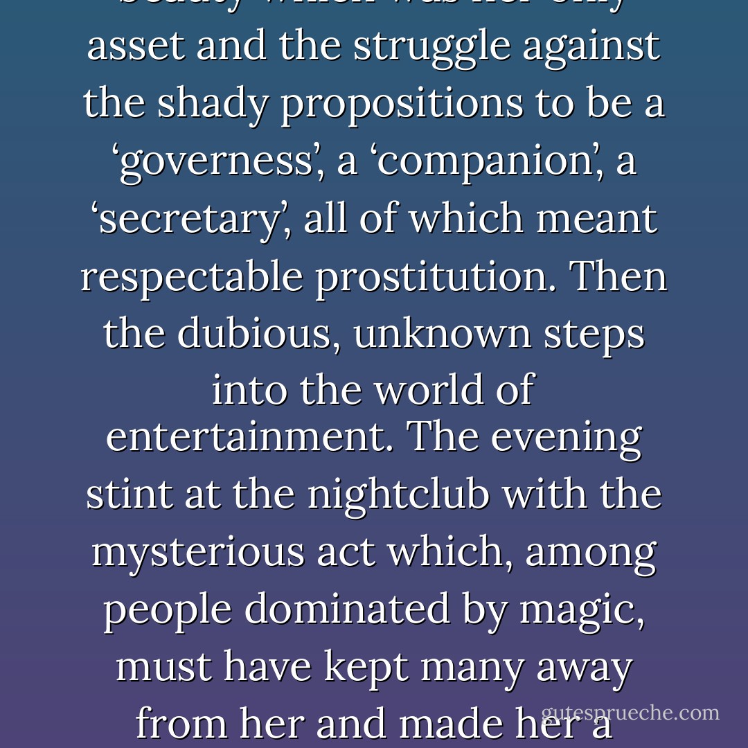 He sensed a lonely childhood on some great decaying plantation, an echoing ‘Great House’ slowly falling into disrepair and being encroached on by the luxuriance of the tropics. The parents dying, and the property being sold. The companionship of a servant or two and an equivocal life in lodgings in the capital. The beauty which was her only asset and the struggle against the shady propositions to be a ‘governess’, a ‘companion’, a ‘secretary’, all of which meant respectable prostitution. Then the dubious, unknown steps into the world of entertainment. The evening stint at the nightclub with the mysterious act which, among people dominated by magic, must have kept many away from her and made her a person to be feared. And then, one evening, the huge man with the grey face sitting at a table by himself. The promise that he would put her on Broadway. The chance of a new life, of an escape from the heat and the dirt and the solitude.<br /><br />Bond turned brusquely away from the window. A romantic picture, perhaps. But it must have been something like that. - Ian Fleming