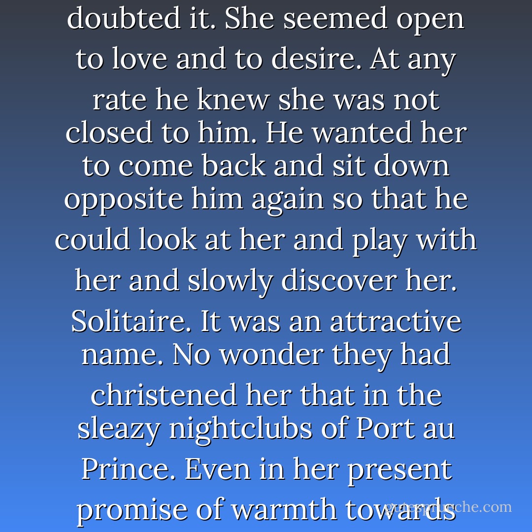 Was it true what The Big Man had said, that she would have nothing to do with men? He doubted it. She seemed open to love and to desire. At any rate he knew she was not closed to him. He wanted her to come back and sit down opposite him again so that he could look at her and play with her and slowly discover her. Solitaire. It was an attractive name. No wonder they had christened her that in the sleazy nightclubs of Port au Prince. Even in her present promise of warmth towards him there was much that was withdrawn and mysterious. - Ian Fleming