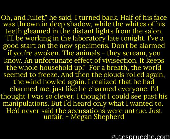 Oh, and Juliet," he said. I turned back. Half of his face was thrown in deep shadow, while the whites of his teeth gleamed in the distant lights from the salon. "I’ll be working in the laboratory late tonight. I’ve a good start on the new specimens. Don’t be alarmed if you’re awoken. The animals - they scream, you know. An unfortunate effect of vivisection. It keeps the whole household up."<br /><br />For a breath, the world seemed to freeze. And then the clouds rolled again, the wind howled again. I realized that he had charmed me, just like he charmed everyone. I’d thought I was so clever. I thought I could see past his manipulations. But I’d heard only what I wanted to.<br /><br />He’d never said the accusations were untrue. Just unfair. - Megan Shepherd