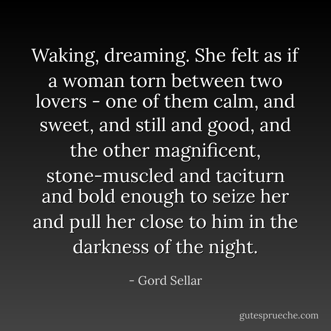 Waking, dreaming. She felt as if a woman torn between two lovers - one of them calm, and sweet, and still and good, and the other magnificent, stone-muscled and taciturn and bold enough to seize her and pull her close to him in the darkness of the night. - Gord Sellar