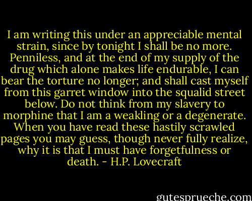 I am writing this under an appreciable mental strain, since by tonight I shall be no more. Penniless, and at the end of my supply of the drug which alone makes life endurable, I can bear the torture no longer; and shall cast myself from this garret window into the squalid street below. Do not think from my slavery to morphine that I am a weakling or a degenerate. When you have read these hastily scrawled pages you may guess, though never fully realize, why it is that I must have forgetfulness or death. - H.P. Lovecraft