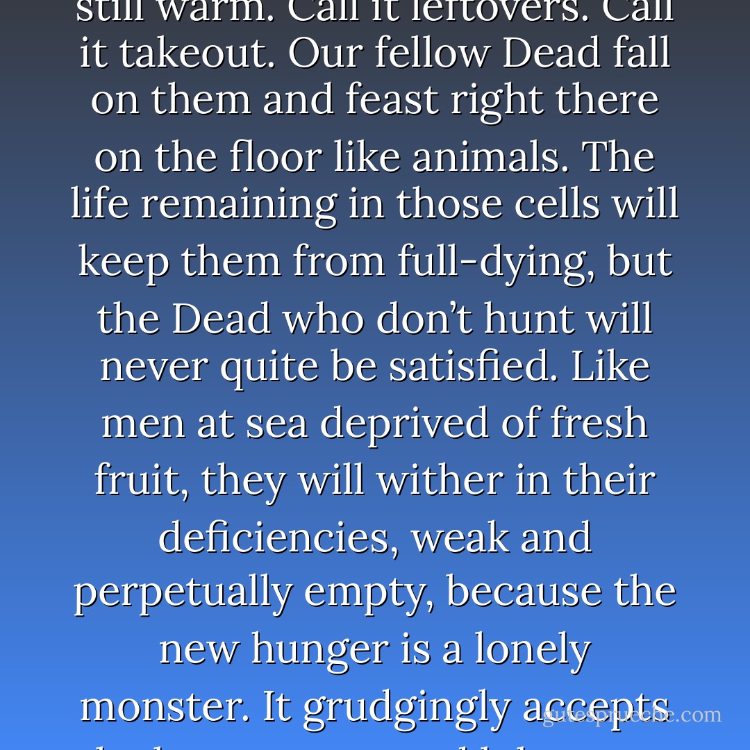 At the Arrivals gate, we are greeted by a small crowd, watching us with hungry eyes or eyesockets. We drop our cargo on the floor: two mostly intact men, a few meaty legs, and a dismembered torso, all still warm. Call it leftovers. Call it takeout. Our fellow Dead fall on them and feast right there on the floor like animals. The life remaining in those cells will keep them from full-dying, but the Dead who don’t hunt will never quite be satisfied. Like men at sea deprived of fresh fruit, they will wither in their deficiencies, weak and perpetually empty, because the new hunger is a lonely monster. It grudgingly accepts the brown meat and lukewarm blood, but what it craves is closeness, that grim sense of connection that courses between their eyes and ours in those final moments, like some dark negative of love. - Isaac Marion
