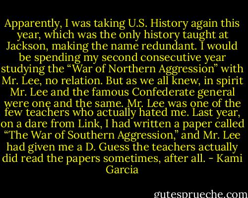 Apparently, I was taking U.S. History again this year, which was the only history taught at Jackson, making the name redundant. I would be spending my second consecutive year studying the “War of Northern Aggression” with Mr. Lee, no relation. But as we all knew, in spirit Mr. Lee and the famous Confederate general were one and the same. Mr. Lee was one of the few teachers who actually hated me. Last year, on a dare from Link, I had written a paper called “The War of Southern Aggression,” and Mr. Lee had given me a D. Guess the teachers actually did read the papers sometimes, after all. - Kami Garcia