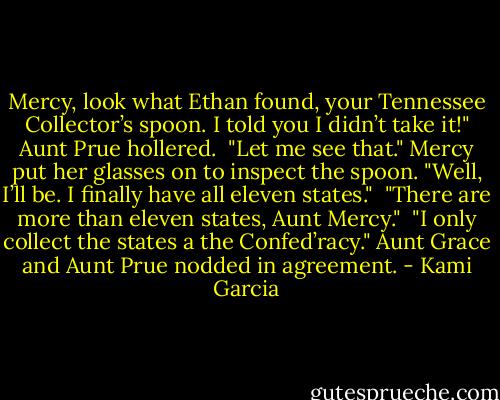 Mercy, look what Ethan found, your Tennessee Collector’s spoon. I told you I didn’t take it!" Aunt Prue hollered.<br /><br />"Let me see that." Mercy put her glasses on to inspect the spoon. "Well, I’ll be. I finally have all eleven states."<br /><br />"There are more than eleven states, Aunt Mercy."<br /><br />"I only collect the states a the Confed’racy." Aunt Grace and Aunt Prue nodded in agreement. - Kami Garcia