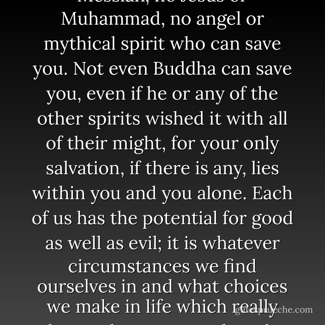 But I will tell you in all honesty that there is no Deity or Messiah, no Jesus or Muhammad, no angel or mythical spirit who can save you. Not even Buddha can save you, even if he or any of the other spirits wished it with all of their might, for your only salvation, if there is any, lies within you and you alone. Each of us has the potential for good as well as evil; it is whatever circumstances we find ourselves in and what choices we make in life which really takes us down one or the other path. - Andrew James Pritchard