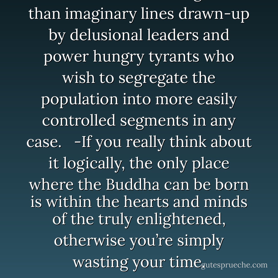 Boundaries are nothing more than imaginary lines drawn-up by delusional leaders and power hungry tyrants who wish to segregate the population into more easily controlled segments in any case. <br /> -If you really think about it logically, the only place where the Buddha can be born is within the hearts and minds of the truly enlightened, otherwise you’re simply wasting your time. - Andrew James Pritchard
