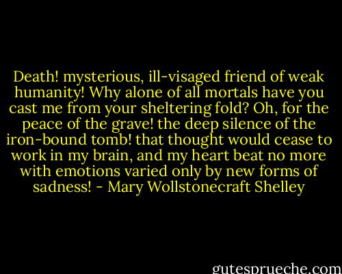 Death! mysterious, ill-visaged friend of weak humanity! Why alone of all mortals have you cast me from your sheltering fold? Oh, for the peace of the grave! the deep silence of the iron-bound tomb! that thought would cease to work in my brain, and my heart beat no more with emotions varied only by new forms of sadness! - Mary Wollstonecraft Shelley