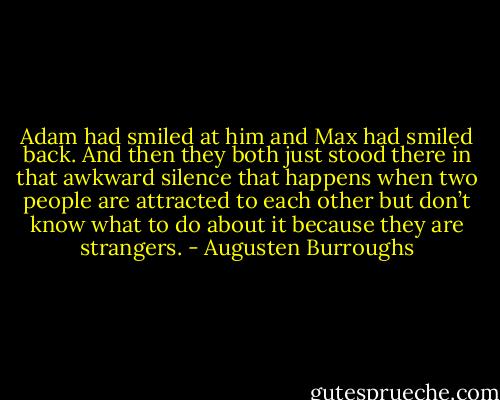Adam had smiled at him and Max had smiled back. And then they both just stood there in that awkward silence that happens when two people are attracted to each other but don’t know what to do about it because they are strangers. - Augusten Burroughs