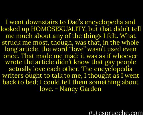 I went downstairs to Dad’s encyclopedia and looked up HOMOSEXUALITY, but that didn’t tell me much about any of the things I felt. What struck me most, though, was that, in the whole long article, the word “love” wasn’t used even once. That made me mad; it was as if whoever wrote the article didn’t know that gay people actually love each other. The encyclopedia writers ought to talk to me, I thought as I went back to bed; I could tell them something about love. - Nancy Garden