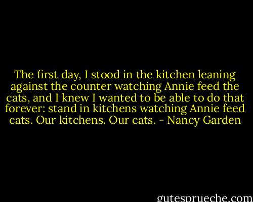 The first day, I stood in the kitchen leaning against the counter watching Annie feed the cats, and I knew I wanted to be able to do that forever: stand in kitchens watching Annie feed cats. Our kitchens. Our cats. - Nancy Garden