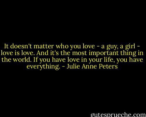 It doesn't matter who you love - a guy, a girl - love is love. And it's the most important thing in the world. If you have love in your life, you have everything. - Julie Anne Peters