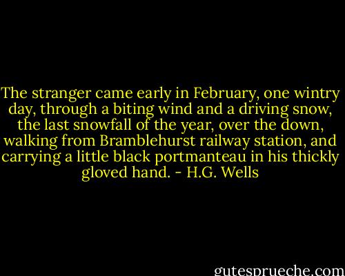 The stranger came early in February, one wintry day, through a biting wind and a driving snow, the last snowfall of the year, over the down, walking from Bramblehurst railway station, and carrying a little black portmanteau in his thickly gloved hand. - H.G. Wells